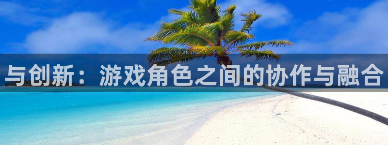 杏盛平台测速：与创新：游戏角色之间的协作与融合